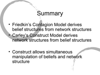 Summary Friedkin’s Contagion Model derives belief structures from network structures Carley’s Construct Model derives network structures from belief structures Construct allows simultaneous manipulation of beliefs and network structure 