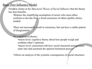 Freidkin claims in his  Structural Theory of Social Influence  that the theory has four benefits: Relaxes the simplifying assumption of actors who must either conform or deviate from a fixed consensus of others (public choice model) Does not necessarily result in consensus, but can have a stable pattern of disagreement Is a multi-level theory: micro level: cognitive theory about how people weigh and combine other’s opinions macro level: concerned with how social structural arrangements enter into and constrain the opinion-formation process Allows an analysis of the systemic consequences of social structures Basic Peer Influence Model 