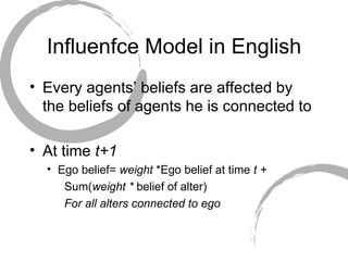 Influenfce Model in English Every agents’ beliefs are affected by the beliefs of agents he is connected to At time  t+1 Ego belief=  weight  *Ego belief at time  t + Sum( weight *  belief of alter) For all alters connected to ego 
