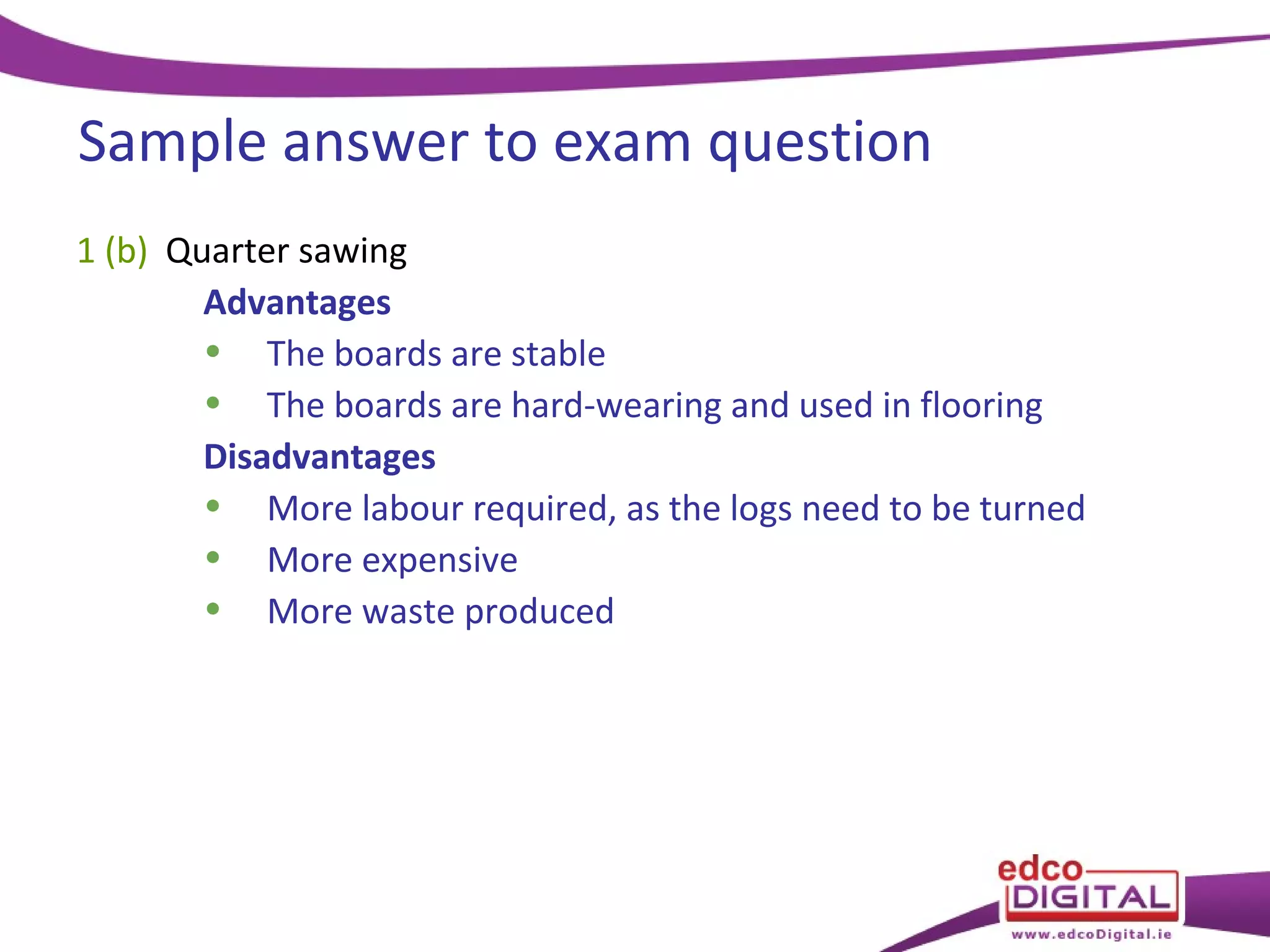 Sample answer to exam question
1 (b) Quarter sawing
Advantages
• The boards are stable
• The boards are hard-wearing and used in flooring
Disadvantages
• More labour required, as the logs need to be turned
• More expensive
• More waste produced

 