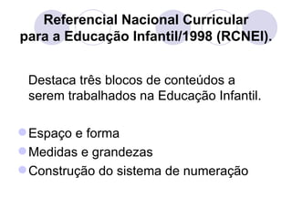 Referencial Nacional Curricular
para a Educação Infantil/1998 (RCNEI).


 Destaca três blocos de conteúdos a
 serem trabalhados na Educação Infantil.

 Espaço e forma
 Medidas e grandezas
 Construção do sistema de numeração
 