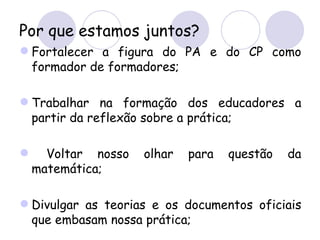 Por que estamos juntos?
 Fortalecer a figura do PA e do CP como
  formador de formadores;

 Trabalhar na formação dos educadores a
  partir da reflexão sobre a prática;

     Voltar nosso   olhar   para   questão   da
    matemática;

 Divulgar as teorias e os documentos oficiais
  que embasam nossa prática;
 