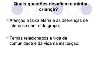 Quais questões desafiam a minha
               criança?

 Atenção a faixa etária e as diferenças de
  interesse dentro do grupo;

 Temas relacionados a vida da
  comunidade e da vida na instituição;
 