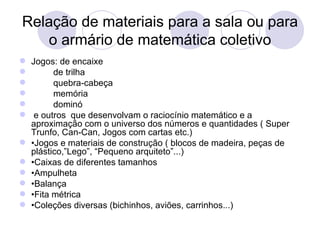 Relação de materiais para a sala ou para
   o armário de matemática coletivo
 Jogos: de encaixe
       de trilha
       quebra-cabeça
       memória
       dominó
 e outros que desenvolvam o raciocínio matemático e a
  aproximação com o universo dos números e quantidades ( Super
  Trunfo, Can-Can, Jogos com cartas etc.)
 •Jogos e materiais de construção ( blocos de madeira, peças de
  plástico,”Lego”, “Pequeno arquiteto”...)
 •Caixas de diferentes tamanhos
 •Ampulheta
 •Balança
 •Fita métrica
 •Coleções diversas (bichinhos, aviões, carrinhos...)
 