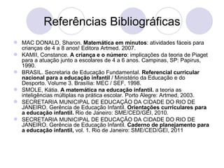 Referências Bibliográficas
 MAC DONALD, Sharon. Matemática em minutos: atividades fáceis para
  crianças de 4 a 8 anos! Editora Artmed. 2007.
 KAMII, Constance. A criança e o número: implicações da teoria de Piaget
  para a atuação junto a escolares de 4 a 6 anos. Campinas, SP: Papirus,
  1990.
 BRASIL. Secretaria de Educação Fundamental. Referencial curricular
  nacional para a educação infantil / Ministério da Educação e do
  Desporto. Volume 3. Brasília: MEC / SEF, 1998.
 SMOLE, Kátia. A matemática na educação infantil. a teoria as
  inteligências múltiplas na prática escolar. Porto Alegre: Artmed, 2003.
 SECRETARIA MUNICIPAL DE EDUCAÇÃO DA CIDADE DO RIO DE
  JANEIRO. Gerência de Educação Infantil. Orientações curriculares para
  a educação infantil. Rio de Janeiro: SME/CED/GEI, 2010.
 SECRETARIA MUNICIPAL DE EDUCAÇÃO DA CIDADE DO RIO DE
  JANEIRO. Gerência de Educação Infantil. Caderno de planejamento para
  a educação infantil, vol. 1. Rio de Janeiro: SME/CED/GEI, 2011
 