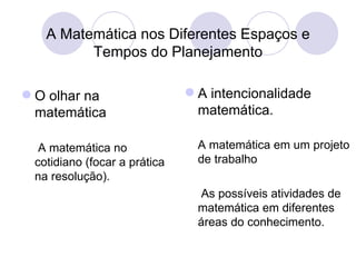 A Matemática nos Diferentes Espaços e
         Tempos do Planejamento

 O olhar na                   A intencionalidade
  matemática                    matemática.

  A matemática no               A matemática em um projeto
 cotidiano (focar a prática     de trabalho
 na resolução).
                                As possíveis atividades de
                                matemática em diferentes
                                áreas do conhecimento.
 