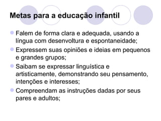 Metas para a educação infantil

 Falem de forma clara e adequada, usando a
  língua com desenvoltura e espontaneidade;
 Expressem suas opiniões e ideias em pequenos
  e grandes grupos;
 Saibam se expressar linguística e
  artisticamente, demonstrando seu pensamento,
  intenções e interesses;
 Compreendam as instruções dadas por seus
  pares e adultos;
 