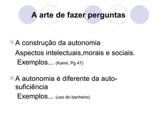 A arte de fazer perguntas


 A construção da autonomia
 Aspectos intelectuais,morais e sociais.
 Exemplos... (Kamii, Pg 47)

 A autonomia é diferente da auto-
  suficiência
   Exemplos... (uso do banheiro)
 