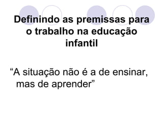 Definindo as premissas para
  o trabalho na educação
           infantil

“A situação não é a de ensinar,
 mas de aprender”
 