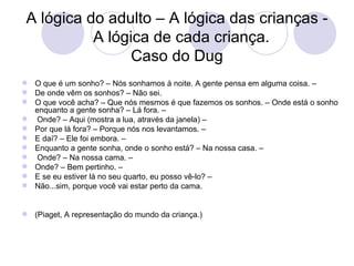 A lógica do adulto – A lógica das crianças -
           A lógica de cada criança.
                 Caso do Dug
 O que é um sonho? – Nós sonhamos à noite. A gente pensa em alguma coisa. –
 De onde vêm os sonhos? – Não sei.
 O que você acha? – Que nós mesmos é que fazemos os sonhos. – Onde está o sonho
  enquanto a gente sonha? – Lá fora. –
 Onde? – Aqui (mostra a lua, através da janela) –
 Por que lá fora? – Porque nós nos levantamos. –
 E daí? – Ele foi embora. –
 Enquanto a gente sonha, onde o sonho está? – Na nossa casa. –
 Onde? – Na nossa cama. –
 Onde? – Bem pertinho. –
 E se eu estiver lá no seu quarto, eu posso vê-lo? –
 Não...sim, porque você vai estar perto da cama.


 (Piaget, A representação do mundo da criança.)
 