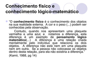 Conhecimento físico e
conhecimento lógico-matemático

 “O conhecimento físico é o conhecimento dos objetos
  na sua realidade externa. A cor e o peso (...) podem ser
  conhecidas pela observação.
      Contudo, quando nos apresentam uma plaqueta
  vermelha e uma azul, e notamos a diferença, esta
  diferença é um exemplo de pensamento lógico
  matemático(...) A diferença é uma relação criada
  mentalmente pelo indivíduo que relaciona os dois
  objetos. A diferença não está nem em uma plaqueta
  nem em outra. Se a pessoa não colocasse os objetos
  dentro desta relação, para ela não existiria a diferença.”
  (Kamii, 1988, pg 14)
 