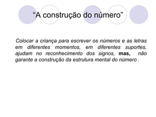 “A construção do número”


Colocar a criança para escrever os números e as letras
em diferentes momentos, em diferentes suportes,
ajudam no reconhecimento dos signos, mas, não
garante a construção da estrutura mental do número .
 