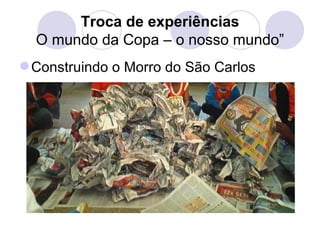 Troca de experiências
  O mundo da Copa – o nosso mundo”
 Construindo o Morro do São Carlos
 
