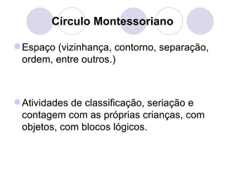 Círculo Montessoriano

 Espaço (vizinhança, contorno, separação,
  ordem, entre outros.)



 Atividades de classificação, seriação e
  contagem com as próprias crianças, com
  objetos, com blocos lógicos.
 