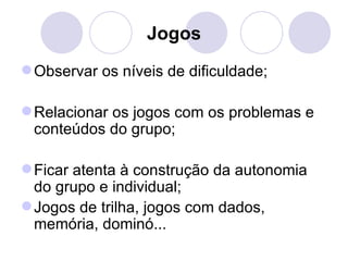 Jogos
 Observar os níveis de dificuldade;

 Relacionar os jogos com os problemas e
  conteúdos do grupo;

 Ficar atenta à construção da autonomia
  do grupo e individual;
 Jogos de trilha, jogos com dados,
  memória, dominó...
 