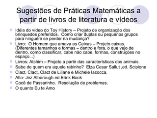 Sugestões de Práticas Matemáticas a
    partir de livros de literatura e vídeos
 Idéia do vídeo do Toy History – Projeto de organização dos
  brinquedos preferidos. Como criar duplas ou pequenos grupos
  para ninguém se perder na mudança?
 Livro: O Homem que amava as Caixas – Projeto caixas.
  (Diferentes tamanhos e formas – dentro e fora, o que vejo de
  dentro, como classificar, cabe não cabe, formas, construções no
  espaço...)
 Livros: Atchim – Projeto a partir das características dos animais.
 Sabe de quem era aquele rabinho? Elza Cesar Sallut ,ed. Scipione
 Clact, Clact, Clact de Liliane e Michele Iacocca.
 Alto- Jez Alborough ed.Brink Book
 Cocô de Passarinho. Resolução de problemas.
 O quanto Eu te Amo
 