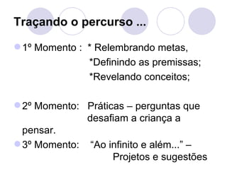 Traçando o percurso ...

 1º Momento : * Relembrando metas,
               *Definindo as premissas;
               *Revelando conceitos;

 2º Momento: Práticas – perguntas que
              desafiam a criança a
  pensar.
 3º Momento: “Ao infinito e além...” –
                    Projetos e sugestões
 