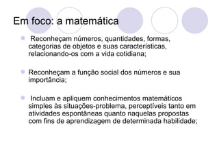 Em foco: a matemática
  Reconheçam números, quantidades, formas,
   categorias de objetos e suas características,
   relacionando-os com a vida cotidiana;

  Reconheçam a função social dos números e sua
   importância;

  Incluam e apliquem conhecimentos matemáticos
   simples às situações-problema, perceptíveis tanto em
   atividades espontâneas quanto naquelas propostas
   com fins de aprendizagem de determinada habilidade;
 