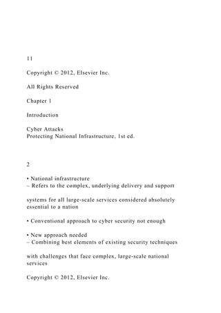 11
Copyright © 2012, Elsevier Inc.
All Rights Reserved
Chapter 1
Introduction
Cyber Attacks
Protecting National Infrastructure, 1st ed.
2
• National infrastructure
– Refers to the complex, underlying delivery and support
systems for all large-scale services considered absolutely
essential to a nation
• Conventional approach to cyber security not enough
• New approach needed
– Combining best elements of existing security techniques
with challenges that face complex, large-scale national
services
Copyright © 2012, Elsevier Inc.
 