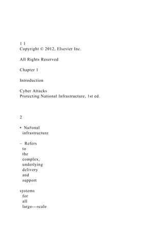 1 1
Copyright © 2012, Elsevier Inc.
All Rights Reserved
Chapter 1
Introduction
Cyber Attacks
Protecting National Infrastructure, 1st ed.
2
• Na#onal
infrastructure
– Refers
to
the
complex,
underlying
delivery
and
support
systems
for
all
large-­‐scale
 