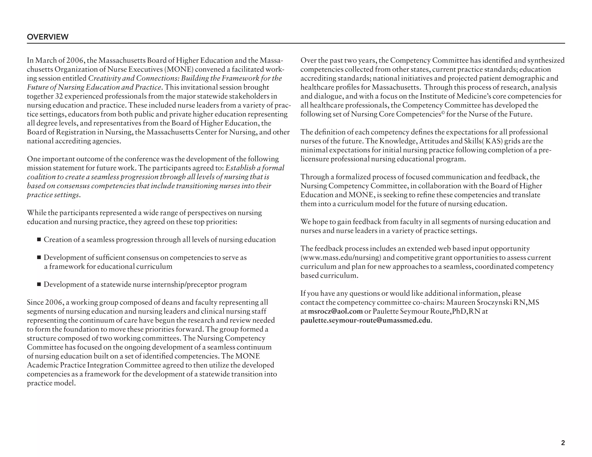 2
In March of 2006, the Massachusetts Board of Higher Education and the Massa-
chusetts Organization of Nurse Executives (MONE) convened a facilitated work-
ing session entitled Creativity and Connections: Building the Framework for the
Future of Nursing Education and Practice. This invitational session brought
together 32 experienced professionals from the major statewide stakeholders in
nursing education and practice. These included nurse leaders from a variety of prac-
tice settings, educators from both public and private higher education representing
all degree levels, and representatives from the Board of Higher Education, the
Board of Registration in Nursing, the Massachusetts Center for Nursing, and other
national accrediting agencies.
One important outcome of the conference was the development of the following
mission statement for future work. The participants agreed to: Establish a formal
coalition to create a seamless progression through all levels of nursing that is
based on consensus competencies that include transitioning nurses into their
practice settings.
While the participants represented a wide range of perspectives on nursing
education and nursing practice, they agreed on these top priorities:
n Creation of a seamless progression through all levels of nursing education
n Development of sufficient consensus on competencies to serve as
	 a framework for educational curriculum
n Development of a statewide nurse internship/preceptor program
Since 2006, a working group composed of deans and faculty representing all
segments of nursing education and nursing leaders and clinical nursing staff
representing the continuum of care have begun the research and review needed
to form the foundation to move these priorities forward. The group formed a
structure composed of two working committees. The Nursing Competency
Committee has focused on the ongoing development of a seamless continuum
of nursing education built on a set of identified competencies. The MONE
Academic Practice Integration Committee agreed to then utilize the developed
competencies as a framework for the development of a statewide transition into
practice model.
Over the past two years, the Competency Committee has identified and synthesized
competencies collected from other states, current practice standards; education
accrediting standards; national initiatives and projected patient demographic and
healthcare profiles for Massachusetts. Through this process of research, analysis
and dialogue, and with a focus on the Institute of Medicine’s core competencies for
all healthcare professionals, the Competency Committee has developed the
following set of Nursing Core Competencies©
for the Nurse of the Future.
The definition of each competency defines the expectations for all professional
nurses of the future. The Knowledge, Attitudes and Skills( KAS) grids are the
minimal expectations for initial nursing practice following completion of a pre-
licensure professional nursing educational program.
Through a formalized process of focused communication and feedback, the
Nursing Competency Committee, in collaboration with the Board of Higher
Education and MONE, is seeking to refine these competencies and translate
them into a curriculum model for the future of nursing education.
We hope to gain feedback from faculty in all segments of nursing education and
nurses and nurse leaders in a variety of practice settings.
The feedback process includes an extended web based input opportunity
(www.mass.edu/nursing) and competitive grant opportunities to assess current
curriculum and plan for new approaches to a seamless, coordinated competency
based curriculum.
If you have any questions or would like additional information, please
contact the competency committee co-chairs: Maureen Sroczynski RN,MS
at msrocz@aol.com or Paulette Seymour Route,PhD,RN at
paulette.seymour-route@umassmed.edu.
overview
 
