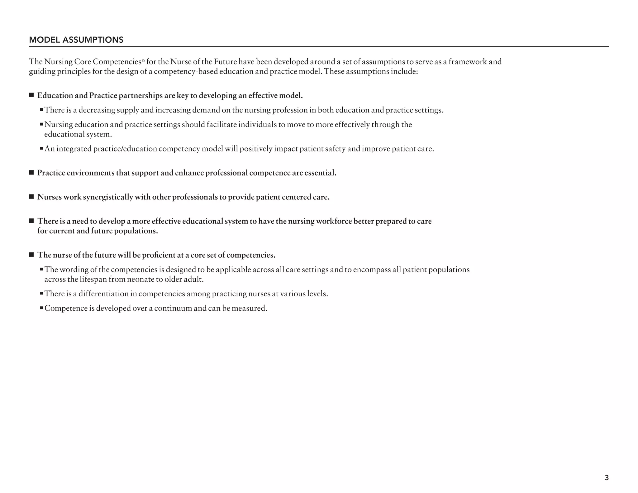 3
The Nursing Core Competencies©
for the Nurse of the Future have been developed around a set of assumptions to serve as a framework and
guiding principles for the design of a competency-based education and practice model. These assumptions include:
n Education and Practice partnerships are key to developing an effective model.
n There is a decreasing supply and increasing demand on the nursing profession in both education and practice settings.
n Nursing education and practice settings should facilitate individuals to move to more effectively through the
	 educational system.
n An integrated practice/education competency model will positively impact patient safety and improve patient care.
n Practice environments that support and enhance professional competence are essential.
n Nurses work synergistically with other professionals to provide patient centered care.
n There is a need to develop a more effective educational system to have the nursing workforce better prepared to care
for current and future populations.
n The nurse of the future will be proficient at a core set of competencies.
n The wording of the competencies is designed to be applicable across all care settings and to encompass all patient populations
	 across the lifespan from neonate to older adult.
n There is a differentiation in competencies among practicing nurses at various levels.
n Competence is developed over a continuum and can be measured.
Model Assumptions
 