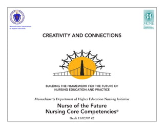 BUILDING THE FRAMEWORK FOR THE FUTURE OF
NURSING EDUCATION AND PRACTICE
Massachusetts Department of Higher Education Nursing Initiative
Nurse of the Future
Nursing Core Competencies©
Draft 11/02/07 #2
CREATIVITY AND CONNECTIONS
Massachusetts Department
of Higher Education
 