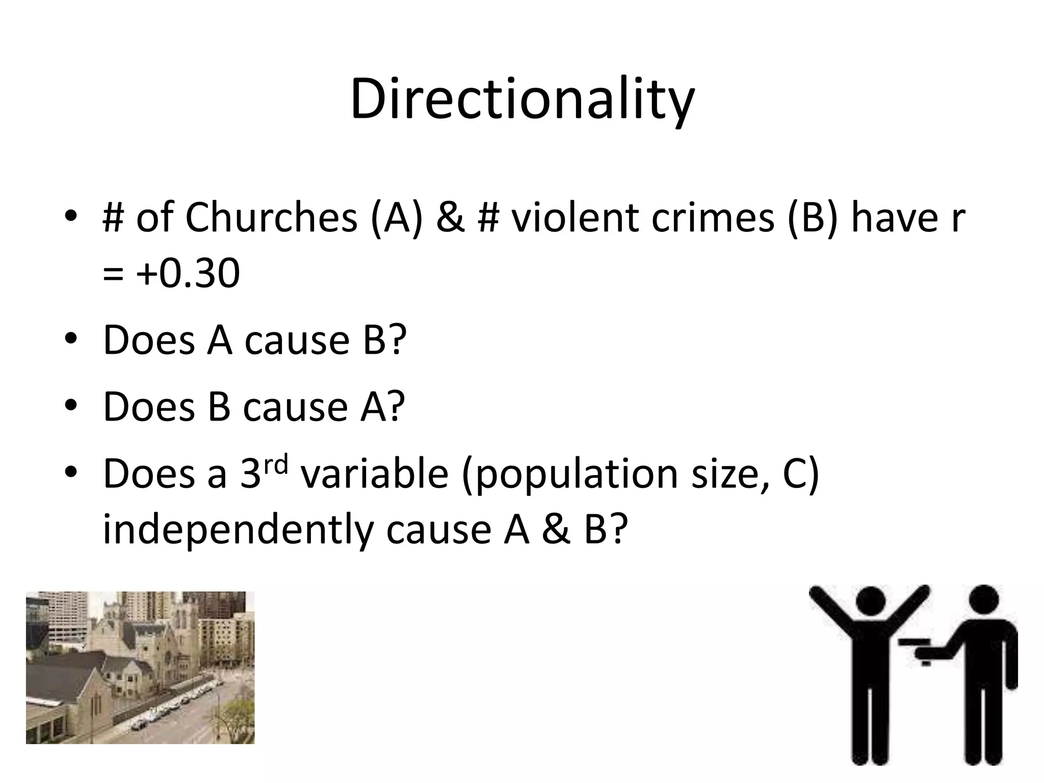 Directionality
• # of Churches (A) & # violent crimes (B) have r
  = +0.30
• Does A cause B?
• Does B cause A?
• Does a 3rd variable (population size, C)
  independently cause A & B?
 