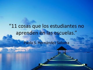 “11 cosas que los estudiantes no 
aprenden en las escuelas.” 
Paola S. Hernández Saloma 
 