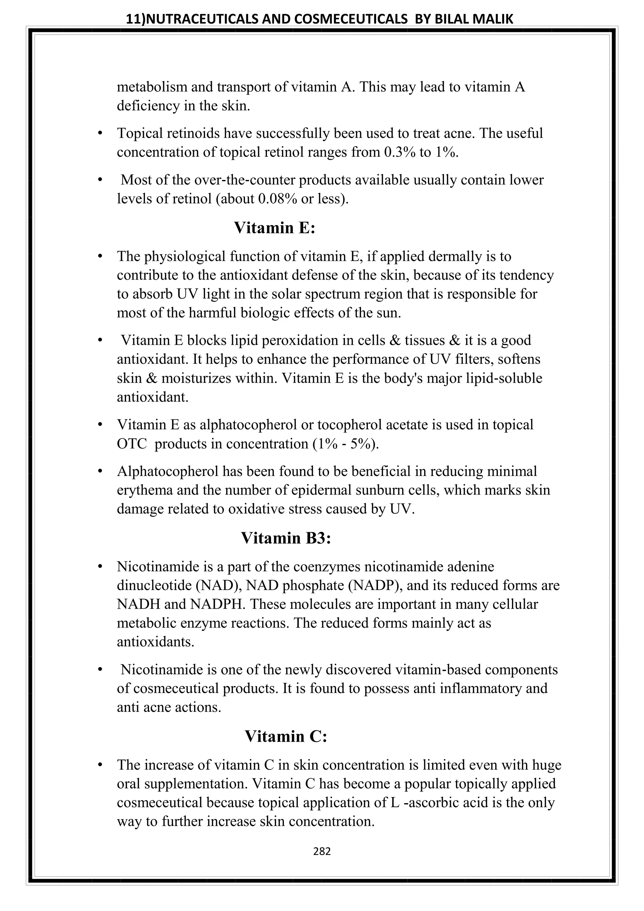 11)NUTRACEUTICALS AND COSMECEUTICALS BY BILAL MALIK
282
metabolism and transport of vitamin A. This may lead to vitamin A
deficiency in the skin.
• Topical retinoids have successfully been used to treat acne. The useful
concentration of topical retinol ranges from 0.3% to 1%.
• Most of the over‐the‐counter products available usually contain lower
levels of retinol (about 0.08% or less).
Vitamin E:
• The physiological function of vitamin E, if applied dermally is to
contribute to the antioxidant defense of the skin, because of its tendency
to absorb UV light in the solar spectrum region that is responsible for
most of the harmful biologic effects of the sun.
• Vitamin E blocks lipid peroxidation in cells & tissues & it is a good
antioxidant. It helps to enhance the performance of UV filters, softens
skin & moisturizes within. Vitamin E is the body's major lipid‐soluble
antioxidant.
• Vitamin E as alphatocopherol or tocopherol acetate is used in topical
OTC products in concentration (1% ‐ 5%).
• Alphatocopherol has been found to be beneficial in reducing minimal
erythema and the number of epidermal sunburn cells, which marks skin
damage related to oxidative stress caused by UV.
Vitamin B3:
• Nicotinamide is a part of the coenzymes nicotinamide adenine
dinucleotide (NAD), NAD phosphate (NADP), and its reduced forms are
NADH and NADPH. These molecules are important in many cellular
metabolic enzyme reactions. The reduced forms mainly act as
antioxidants.
• Nicotinamide is one of the newly discovered vitamin‐based components
of cosmeceutical products. It is found to possess anti inflammatory and
anti acne actions.
Vitamin C:
• The increase of vitamin C in skin concentration is limited even with huge
oral supplementation. Vitamin C has become a popular topically applied
cosmeceutical because topical application of L -ascorbic acid is the only
way to further increase skin concentration.
 