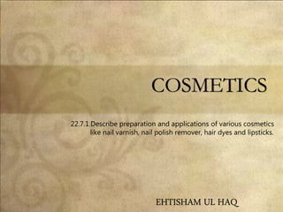COSMETICS
22.7.1.Describe preparation and applications of various cosmetics
like nail varnish, nail polish remover, hair dyes and lipsticks.
EHTISHAM UL HAQ
 