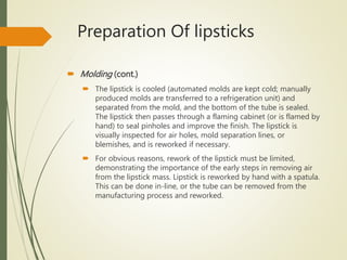 Preparation Of lipsticks
 Molding (cont.)
 The lipstick is cooled (automated molds are kept cold; manually
produced molds are transferred to a refrigeration unit) and
separated from the mold, and the bottom of the tube is sealed.
The lipstick then passes through a flaming cabinet (or is flamed by
hand) to seal pinholes and improve the finish. The lipstick is
visually inspected for air holes, mold separation lines, or
blemishes, and is reworked if necessary.
 For obvious reasons, rework of the lipstick must be limited,
demonstrating the importance of the early steps in removing air
from the lipstick mass. Lipstick is reworked by hand with a spatula.
This can be done in-line, or the tube can be removed from the
manufacturing process and reworked.
 