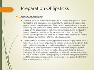 Preparation Of lipsticks
 Labeling and packaging
 After the lipstick is retracted and the tube is capped, the lipstick is ready
for labeling and packaging. Labels identify the batch and are applied as
part of the automated operation. While there is a great deal of emphasis
on quality and appearance of the finished lipstick product, less emphasis is
placed on the appearance of lip balms. Lip balms are always produced in
an automated process (except for experimental or test batches). The
heated liquid is poured into the tube in the retracted position; the tube is
then capped by machine—a far less laborious process.
 The final step in the manufacturing process is the packaging of the lipstick
tube. There are a variety of packaging options available, ranging from bulk
packs to individual packs, and including packaging as a component in a
makeup kit or special promotional offering. Lip balms are packaged in
bulk, generally with minimum protection to prevent shipping damage.
Packaging for lipsticks varies, depending on what will happen at the point
of sale in the retail outlet. Packaging may or may not be highly automated,
and the package used depends on the end use of the product rather than
on the manufacturing process.
 