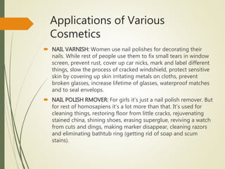 Applications of Various
Cosmetics
 NAIL VARNISH: Women use nail polishes for decorating their
nails. While rest of people use them to fix small tears in window
screen, prevent rust, cover up car nicks, mark and label different
things, slow the process of cracked windshield, protect sensitive
skin by covering up skin irritating metals on cloths, prevent
broken glasses, increase lifetime of glasses, waterproof matches
and to seal envelops.
 NAIL POLISH RMOVER: For girls it’s just a nail polish remover. But
for rest of homosapiens it’s a lot more than that. It’s used for
cleaning things, restoring floor from little cracks, rejuvenating
stained china, shining shoes, erasing superglue, reviving a watch
from cuts and dings, making marker disappear, cleaning razors
and eliminating bathtub ring (getting rid of soap and scum
stains).
 