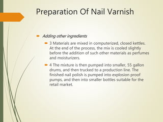  Adding other ingredients
 3 Materials are mixed in computerized, closed kettles.
At the end of the process, the mix is cooled slightly
before the addition of such other materials as perfumes
and moisturizers.
 4 The mixture is then pumped into smaller, 55 gallon
drums, and then trucked to a production line. The
finished nail polish is pumped into explosion proof
pumps, and then into smaller bottles suitable for the
retail market.
Preparation Of Nail Varnish
 