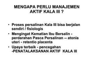 MENGAPA PERLU MANAJEMEN AKTIF KALA III ? Proses persalinan Kala III bisa berjalan sendiri / fisiologis Mengingat Kematian Ibu Bersalin - perdarahan Pasca Persalinan -- atonia uteri - retentio placenta Upaya terbaik - pencegahan -PENATALAKSANAN AKTIF  KALA III  