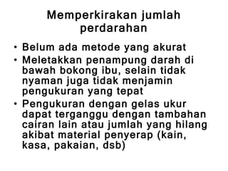 Memperkirakan jumlah perdarahan Belum ada metode yang akurat Meletakkan penampung darah di bawah bokong ibu, selain tidak nyaman juga tidak menjamin pengukuran yang tepat Pengukuran dengan gelas ukur dapat terganggu dengan tambahan cairan lain atau jumlah yang hilang akibat material penyerap (kain, kasa, pakaian, dsb) 