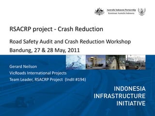 RSACRP project - Crash Reduction ,[object Object],Road Safety Audit and Crash Reduction Workshop,[object Object],Bandung, 27 & 28 May, 2011 ,[object Object],Gerard Neilson ,[object Object],VicRoads International Projects ,[object Object],Team Leader, RSACRP Project  (IndII #194),[object Object]