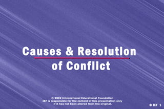 Causes & Resolution
of Conflict
© 2002 International Educational Foundation
IEF is responsible for the content of this presentation only
if it has not been altered from the original.

© IEF 1

 