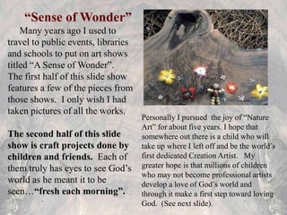 “Sense of Wonder”
Many years ago I used to
travel to public events, libraries
and schools to put on art shows
titled “A Sense of Wonder”.
The first half of this slide show
features a few of the pieces from
those shows. I only wish I had
taken pictures of all the works.
The second half of this slide
show is craft projects done by
children and friends. Each of
them truly has eyes to see God’s
world as he meant it to be
seen…“fresh each morning”.
Personally I pursued the joy of “Nature
Art” for about five years. I hope that
somewhere out there is a child who will
take up where I left off and be the world’s
first dedicated Creation Artist. My
greater hope is that millions of children
who may not become professional artists
develop a love of God’s world and
through it make a first step toward loving
God. (See next slide).
 