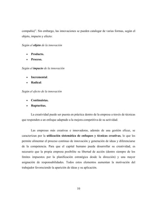 compañía)”. Sin embargo, las innovaciones se pueden catalogar de varias formas, según el
objeto, impacto y efecto:

Según el objeto de la innovación

   •   Producto.
   •   Proceso.

Según el impacto de la innovación

   •   Incremental.
   •   Radical.

Según el efecto de la innovación

   •   Continuistas.
   •   Rupturitas.

       La creatividad puede ser puesta en práctica dentro de la empresa a través de técnicas
que responden a un enfoque adaptado a la mejora competitiva de su actividad.


       Las empresas más creativas e innovadoras, además de una gestión eficaz, se
caracterizan por la utilización sistemática de enfoques y técnicas creativas, lo que les
permite alimentar el proceso continuo de innovación y generación de ideas y diferenciarse
de la competencia. Para que el capital humano pueda desarrollar su creatividad, es
necesario que la propia empresa posibilite su libertad de acción (dentro siempre de los
límites impuestos por la planificación estratégica desde la dirección) y una mayor
asignación de responsabilidades. Todos estos elementos aumentan la motivación del
trabajador favoreciendo la aparición de ideas y su aplicación.




                                             10
 