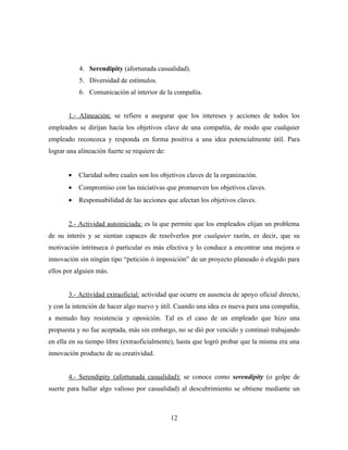 4. Serendipity (afortunada casualidad).
           5. Diversidad de estímulos.
           6. Comunicación al interior de la compañía.


       1.- Alineación: se refiere a asegurar que los intereses y acciones de todos los
empleados se dirijan hacia los objetivos clave de una compañía, de modo que cualquier
empleado reconozca y responda en forma positiva a una idea potencialmente útil. Para
lograr una alineación fuerte se requiere de:


       •   Claridad sobre cuales son los objetivos claves de la organización.
       •   Compromiso con las iniciativas que promueven los objetivos claves.
       •   Responsabilidad de las acciones que afectan los objetivos claves.


       2.- Actividad autoiniciada: es la que permite que los empleados elijan un problema
de su interés y se sientan capaces de resolverlos por cualquier razón, es decir, que su
motivación intrínseca ó particular es más efectiva y lo conduce a encontrar una mejora o
innovación sin ningún tipo “petición ó imposición” de un proyecto planeado ó elegido para
ellos por alguien más.


       3.- Actividad extraoficial: actividad que ocurre en ausencia de apoyo oficial directo,
y con la intención de hacer algo nuevo y útil. Cuando una idea es nueva para una compañía,
a menudo hay resistencia y oposición. Tal es el caso de un empleado que hizo una
propuesta y no fue aceptada, más sin embargo, no se dió por vencido y continuó trabajando
en ella en su tiempo libre (extraoficialmente), hasta que logró probar que la misma era una
innovación producto de su creatividad.


       4.- Serendipity (afortunada casualidad): se conoce como serendipity (o golpe de
suerte para hallar algo valioso por casualidad) al descubrimiento se obtiene mediante un



                                               12
 