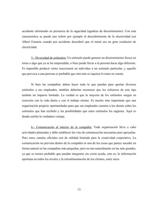 accidente afortunado en presencia de la sagacidad (agudeza de discernimiento). Con esta
característica se puede uno referir por ejemplo al descubrimiento de la electricidad con
Albert Einstein cuando por accidente descubrió que el metal era un gran conductor de
electricidad.


       5.- Diversidad de estímulos: Un estímulo puede generar un discernimiento fresco en
torno a algo que ya se ha emprendido, o bien puede llevar a la persona hacia algo diferente.
Es imposible predecir cómo reaccionará un individuo a un estimulo particular, y aquello
que provoca a una persona es probable que otra más ni siquiera lo tome en cuenta.


       Si bien las compañías deben hacer todo lo que puedan para aportar diversos
estímulos a sus empleados, también deberían reconocer que los esfuerzos de este tipo
tendrán un impacto limitado. La verdad es que la mayoría de los estímulos surgen en
conexión con la vida diaria o con el trabajo mismo. Es mucho más importante que una
organización propicie oportunidades para que sus empleados cuenten a los demás sobre los
estímulos que han recibido y las posibilidades que estos estímulos les sugieren. Aquí es
donde estriba la verdadera ventaja.


       6.- Comunicación al interior de la compañía: Toda organización lleva a cabo
actividades planeadas y debe establecer las vías de comunicación necesarias para apoyarlas.
Pero estos canales oficiales son de utilidad limitada para la creatividad corporativa. La
comunicación no prevista dentro de la compañía es una de las cosas que parece suceder en
forma natural en las compañías más pequeñas, pero no tan naturalmente en las más grandes,
ya que es menos probable que puedan integrarse sin cierta ayuda, esto es, la información
oportuna en todos los niveles y la retroalimentación de los clientes, entre otros.




                                              13
 