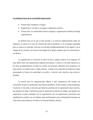 Las distintas fases de la creatividad empresarial.


        •      Primera fase: Productos e imagen.
        •      Segunda fase: Un líder y un equipo o laboratorio creativo.
        •      Tercera fase: La creatividad colectiva integral y organización creadora (creating
               organizations).


        La primera fase en la que se han movido y se mueven ordinariamente todas las
empresas se centra en la fase de creación de nuevos productos y de la imagen apropiada
para su venta en el mercado. Esta fase se concentra fundamentalmente en los objetos y en la
imagen de los mismos, así como en la imagen de la propia empresa que los comercializa o
los fabrica.


        La segunda fase se concentra en tener un jefe y equipo creativo en la empresa. Es
muy difícil tener una organización empresa innovadora y creativa si los altos ejecutivos y
los jefes de departamento en todos los niveles son personas rutinarias, poco propicias a la
innovación y al cambio, poco o nada creativas. A partir de los años 80, las empresas se han
preocupado en formar en creatividad a sus jefes y volverlos más creativos, más activos y
flexibles.


        La tercera fase las organizaciones líderes y más competitivas del mundo son
conscientes de que es insuficiente tener buenos productos, buena imagen y buen marketing.
Es preciso ir más allá, se necesita que todas las personas de la organización sean creativas,
que aporten sus ideas y alternativas para la mejora de su entorno de trabajo, que aporten sus
sugerencias al plan estratégico de la organización con sus aportaciones personales más
significativas acordes con sus talentos tanto profesionales como estrictamente humanos en
otras áreas como puede ser el humor, la creación literaria, artística.




                                                14
 