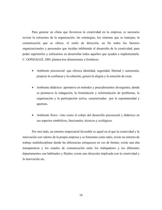 Para generar un clima que favorezca la creatividad en la empresa, es necesario
revisar la estructura de la organización, las estrategias, los sistemas que se manejan, la
comunicación que se ofrece, el estilo de dirección, en fin todos los factores
organizacionales y personales que incidan inhibiendo el desarrollo de la creatividad, para
poder suprimirlos y enfocarnos en desarrollar todos aquellos que ayuden a implementarla.
C. GONZALEZ, 2001 plantea tres dimensiones a fortalecer:


       •   Ambiente psicosocial: que ofrezca identidad, seguridad, libertad y autonomía,
           propicie la confianza y la cohesión, genere la alegría y la emoción de crear.


       •   Ambiente didáctico: aportativo en métodos y procedimientos divergentes, donde
           se promueva la indagación, la formulación y reformulación de problemas, la
           organización y la participación activa, caracterizadas por la espontaneidad y
           apertura.


       •   Ambiente físico: visto como el cobijo del desarrollo psicosocial y didáctico en
           sus aspectos simbólicos, funcionales, técnicos y ecológicos.


       Por otro lado, un entorno empresarial favorable es aquel en el que la creatividad y la
innovación son valores de la propia empresa y se fomentan como tales; existe un entorno de
trabajo multidisciplinar donde las diferencias enriquecen en vez de limitar; existe una alta
transparencia y los canales de comunicación entre los trabajadores y los diferentes
departamentos son habituales y fluidos; existe una dirección implicada con la creatividad y
la innovación etc.




                                             16
 