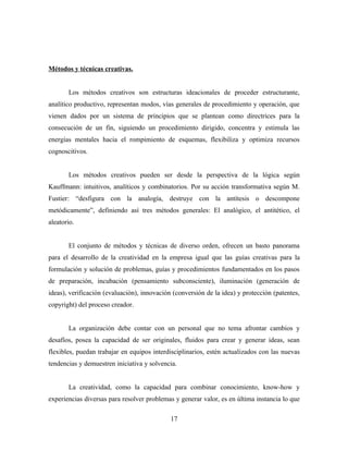 Métodos y técnicas creativas.


       Los métodos creativos son estructuras ideacionales de proceder estructurante,
analítico productivo, representan modos, vías generales de procedimiento y operación, que
vienen dados por un sistema de principios que se plantean como directrices para la
consecución de un fin, siguiendo un procedimiento dirigido, concentra y estimula las
energías mentales hacia el rompimiento de esquemas, flexibiliza y optimiza recursos
cognoscitivos.


       Los métodos creativos pueden ser desde la perspectiva de la lógica según
Kauffmann: intuitivos, analíticos y combinatorios. Por su acción transformativa según M.
Fustier: “desfigura con la analogía, destruye con la antítesis o descompone
metódicamente”, definiendo así tres métodos generales: El analógico, el antitético, el
aleatorio.


       El conjunto de métodos y técnicas de diverso orden, ofrecen un basto panorama
para el desarrollo de la creatividad en la empresa igual que las guías creativas para la
formulación y solución de problemas, guías y procedimientos fundamentados en los pasos
de preparación, incubación (pensamiento subconsciente), iluminación (generación de
ideas), verificación (evaluación), innovación (conversión de la idea) y protección (patentes,
copyright) del proceso creador.


       La organización debe contar con un personal que no tema afrontar cambios y
desafíos, posea la capacidad de ser originales, fluidos para crear y generar ideas, sean
flexibles, puedan trabajar en equipos interdisciplinarios, estén actualizados con las nuevas
tendencias y demuestren iniciativa y solvencia.


       La creatividad, como la capacidad para combinar conocimiento, know-how y
experiencias diversas para resolver problemas y generar valor, es en última instancia lo que

                                             17
 