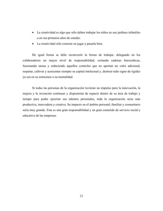 •   La creatividad es algo que sólo deben trabajar los niños en sus jardines infantiles
           o en sus primeros años de estudio.
       •   La creatividad sólo consiste en jugar y pasarla bien.


       De igual forma se debe reconvertir la forma de trabajar, delegando en los
colaboradores un mayor nivel de responsabilidad, cortando cadenas burocráticas,
fusionando tareas y reduciendo aquellos controles que no aportan un valor adicional,
respetar, cultivar y acrecentar siempre su capital intelectual y, destruir todo signo de rigidez
ya sea en su estructura o su mentalidad.


       Si todas las personas de la organización tuvieran un impulso para la innovación, la
mejora y la invención continuas y dispusieran de espacio dentro de su área de trabajo y
tiempo para poder ejercitar sus talentos personales, toda la organización sería más
productiva, innovadora y creativa. Su impacto en el ámbito personal, familiar y comunitario
sería muy grande. Esta es una gran responsabilidad y un gran cometido de servicio social y
educativo de las empresas.




                                              21
 