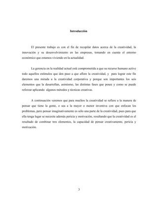 Introducción




       El presente trabajo es con el fin de recopilar datos acerca de la creatividad, la
innovación y su desenvolvimiento en las empresas, tomando en cuenta el entorno
económico que estamos viviendo en la actualidad.


       La gerencia en la realidad actual está comprometida a que su recurso humano active
todo aquellos estímulos que den paso a que aflore la creatividad, y para lograr este fin
daremos una mirada a la creatividad corporativa y porque son importantes los seis
elementos que la desarrollan, asimismo, las distintas fases que posee y como se puede
reforzar aplicando algunos métodos y técnicas creativas.


       A continuación veremos que para muchos la creatividad se refiere a la manera de
pensar que tiene la gente, o sea a la mayor o menor inventiva con que enfocan los
problemas, pero pensar imaginativamente es sólo una parte de la creatividad, pues para que
ella tenga lugar se necesita además pericia y motivación, resultando que la creatividad es el
resultado de combinar tres elementos, la capacidad de pensar creativamente, pericia y
motivación.




                                             3
 