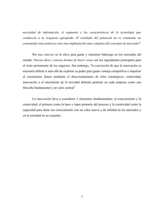necesidad de información, el segmento y las características de la tecnología que
conduzcan a la respuesta apropiada. El resultado del potencial no es solamente un
consumidor más poderoso sino una implantación más completa del concepto de mercadeo"


       Por eso, innovar es la clave para ganar y mantener liderazgo en los mercados del
mundo. Nuevas ideas y nuevas formas de hacer cosas son los ingredientes principales para
el éxito permanente de los negocios. Sin embargo, “la convicción de que la innovación es
necesaria deberá ir más allá de explotar su poder para ganar ventaja competitiva o impulsar
el crecimiento futuro mediante el direccionamiento de roles estratégicos; creatividad,
innovación y el nacimiento de la novedad deberán penetrar en cada empresa como una
filosofía fundamental y un valor central”


       La innovación lleva a considerar 2 elementos fundamentales: el conocimiento y la
creatividad; el primero como la base o input primario del proceso y la creatividad como la
capacidad para dotar ese conocimiento con un valor nuevo y de utilidad en los mercados y
en la sociedad en su conjunto.




                                            7
 