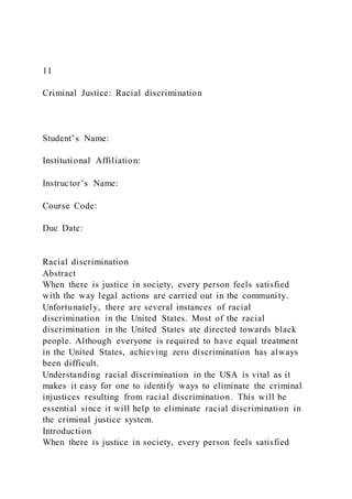 11
Criminal Justice: Racial discrimination
Student’s Name:
Institutional Affiliation:
Instructor’s Name:
Course Code:
Due Date:
Racial discrimination
Abstract
When there is justice in society, every person feels satisfied
with the way legal actions are carried out in the community.
Unfortunately, there are several instances of racial
discrimination in the United States. Most of the racial
discrimination in the United States ate directed towards black
people. Although everyone is required to have equal treatment
in the United States, achieving zero discrimination has always
been difficult.
Understanding racial discrimination in the USA is vital as it
makes it easy for one to identify ways to eliminate the criminal
injustices resulting from racial discrimination. This will be
essential since it will help to eliminate racial discrimination in
the criminal justice system.
Introduction
When there is justice in society, every person feels satisfied
 